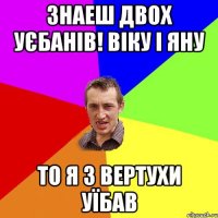 Знаеш двох уєбанів! Віку і Яну То я з вертухи уїбав