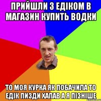 прийшли з Едіком в магазин купить водки то моя курка як побачила то Едік пизди хапав а я пізніше