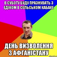 В суботу буду празнувать з Едіком в сельськом кабаке день визволення з афганістану