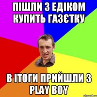 Пішли з Едіком купить газєтку в ітоги прийшли з play boy