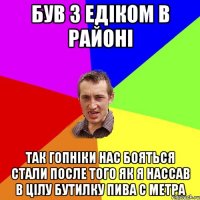 Був з Едіком в районі Так гопніки нас бояться стали после того як я нассав в цілу бутилку пива с метра