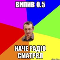 випив 0.5 наче радiо сматрєл