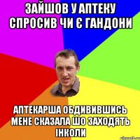 зайшов у аптеку спросив чи є гандони аптекарша обдивившись мене сказала шо заходять інколи