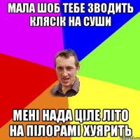 мала шоб тебе зводить клясік на суши мені нада ціле літо на пілорамі хуярить