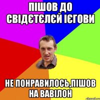 пішов до свідєтєлєй ієгови не понравилось,пішов на вавілон