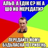 альо, а Едік є? не а шо йо мередати? передайте йому будьласка 10 гривень