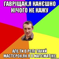 Гавріщак,я канєшно нічого не кажу але ти в рєпі такий мастєрок,як я в матєматікє