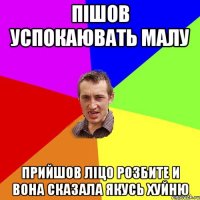 ПІШОВ УСПОКАЮВАТЬ МАЛУ ПРИЙШОВ ЛІЦО РОЗБИТЕ И ВОНА СКАЗАЛА ЯКУСЬ ХУЙНЮ