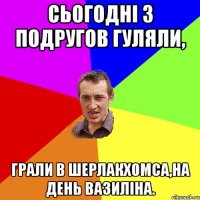 Сьогодні з подругов гуляли, грали в Шерлакхомса,на день вазиліна.