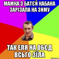 Мамка з батєй кабана зарізала на зиму так еля на обєд всьго зїла