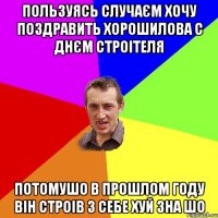 ПОЛЬЗУЯСЬ СЛУЧАЄМ ХОЧУ ПОЗДРАВИТЬ ХОРОШИЛОВА С ДНЄМ СТРОІТЕЛЯ ПОТОМУШО В ПРОШЛОМ ГОДУ ВІН СТРОІВ З СЕБЕ ХУЙ ЗНА ШО