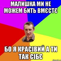 малишка ми не можем бить вмєстє Бо я красівий а ти так сібє