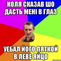 Коля сказав шо дасть менi в глаз уебал його пяткой в леве яйцо