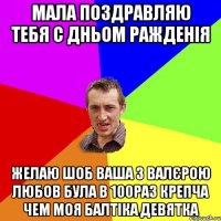 Мала поздравляю тебя С Дньом ражденія Желаю шоб ваша з Валєрою любов була в 100раз крепча чем моя балтіка девятка