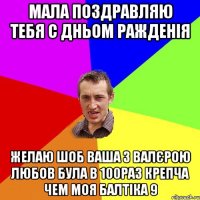 Мала поздравляю тебя С Дньом ражденія Желаю шоб ваша з Валєрою любов була в 100раз крепча чем моя балтіка 9