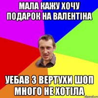 Мала кажу хочу подарок на валентiна уебав з вертухи шоп много не хотiла