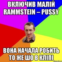 включив малій Rammstein – Pussy вона начала робить то же шо в кліпі