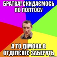 БРАТВА! СКИДАЄМОСЬ ПО ПОЛТОСУ А ТО ДІМОНА В ОТДІЛЄНІЄ ЗАБЕРУТЬ