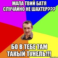 МАЛА ТВИЙ БАТЯ СЛУЧАЙНО НЕ ШАХТЕР??? БО В ТЕБЕ ТАМ ТАКЫЙ ТУНЕЛЬ!!!