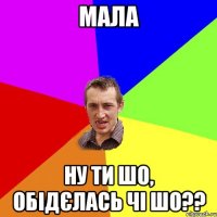 мала ну ти шо, обідєлась чі шо??