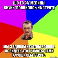 шо то за"мелины внуки"появились на стрите мы з едиком нехотим больше их видеть ато грамоты сами хароши себе беруть