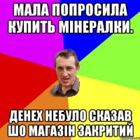 Мала попросила купить мінералки. Денех небуло сказав шо магазін закритий