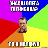 знаєш Олега Тягнибока? то Я натгнув