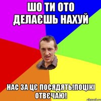 Шо ти ото делаєшь нахуй Нас за цє посядять!Поцікі отвєчаю!