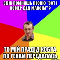 ЭДІК ПОМНИШЬ ПЕСНЮ "ВОТ І ПОМЕР ДЕД МАКСІМ" ? ТО МІЙ ПРАДІД КОБРА ПО ГЕНАМ ПЕРЕДАЛАСЬ