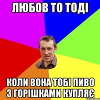 любов то тоді коли вона тобі пиво з горішками купляє