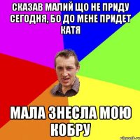 СКАЗАВ МАЛИЙ ЩО НЕ ПРИДУ СЕГОДНЯ, БО ДО МЕНЕ ПРИДЕТ КАТЯ МАЛА ЗНЕСЛА МОЮ КОБРУ