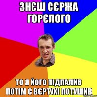 знєш сєржа горєлого то я його підпалив потім с вєртухі потушив