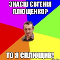 ЗНАЄШ ЄВГЕНІЯ ПЛЮЩЕНКО? ТО Я СПЛЮЩИВ!