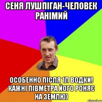 Сеня Лушпіган-человек ранімий особенно після 1л Водки! кажні півметра його роняє на землю)