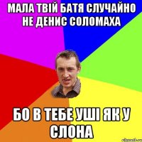 Мала твій батя случайно не Денис Соломаха бо в тебе уші як у слона