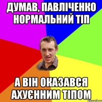 думав, павліченко нормальний тіп а він оказався ахуєнним тіпом