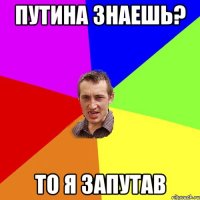 Путина знаешь? то я запутав