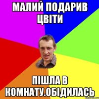 малий подарив цвіти пішла в комнату.обідилась