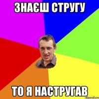 знаєш стругу то я настругав