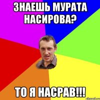 Знаешь Мурата Насирова? То я насрав!!!