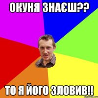 Окуня знаєш?? То я його зловив!!