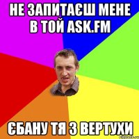 Не запитаєш мене в той Ask.fm Єбану тя з вертухи