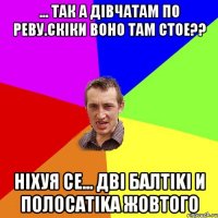 ... так а дiвчатам по реву.Скiки воно там стое?? Нiхуя се... Двi балтiki и полосатika жовтого