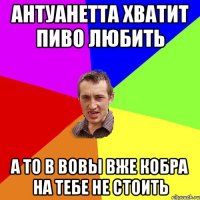 Антуанетта хватит пиво любить а то в Вовы вже кобра на тебе не стоить