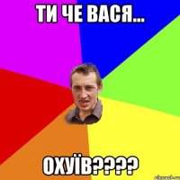 ти че Вася... ОХУЇВ????