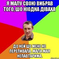 я малу свою вибрав того, шо ніодна діваха до ней ше мене не перепивала. мала мая непавтарима.