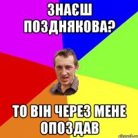 Знаєш Позднякова? То він через мене опоздав