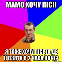 мамо,хочу пісі! я тоже хочу пісі,та де її взяти в 2 часа ночі?