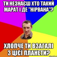 ти незнаєш хто такий марат і де "Нірвана"? хлопче ти взагалі з цієї планети?