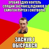 зробив едіку коктель спящий засранєц,підкинув в самогон пурген і снотворне заснув і обісрався